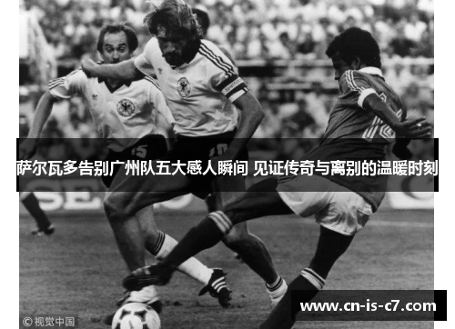 萨尔瓦多告别广州队五大感人瞬间 见证传奇与离别的温暖时刻