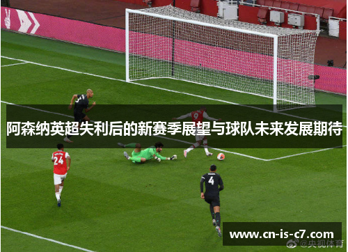 阿森纳英超失利后的新赛季展望与球队未来发展期待