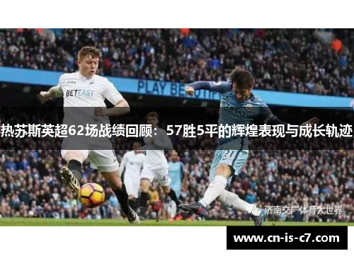 热苏斯英超62场战绩回顾：57胜5平的辉煌表现与成长轨迹