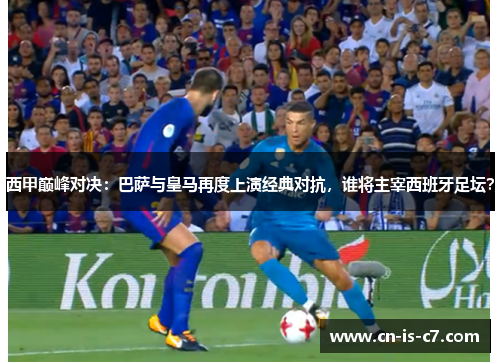 西甲巅峰对决：巴萨与皇马再度上演经典对抗，谁将主宰西班牙足坛？