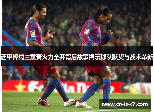 西甲锋线三重奏火力全开背后故事揭示球队默契与战术革新